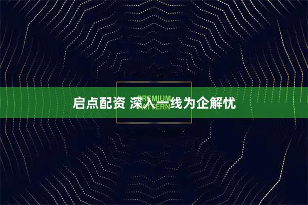 启点配资 深入一线为企解忧