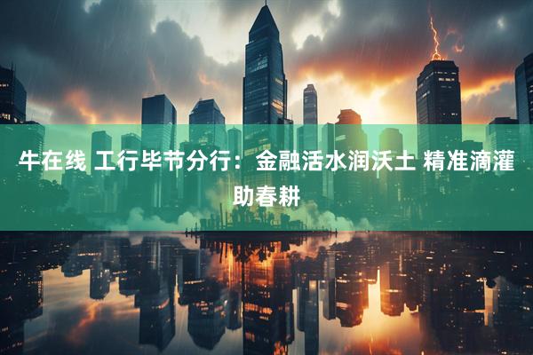 牛在线 工行毕节分行：金融活水润沃土 精准滴灌助春耕