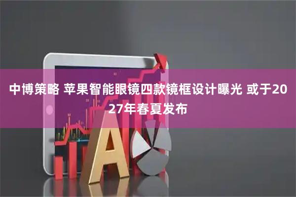 中博策略 苹果智能眼镜四款镜框设计曝光 或于2027年春夏发布