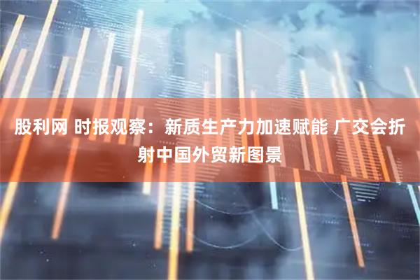 股利网 时报观察：新质生产力加速赋能 广交会折射中国外贸新图景